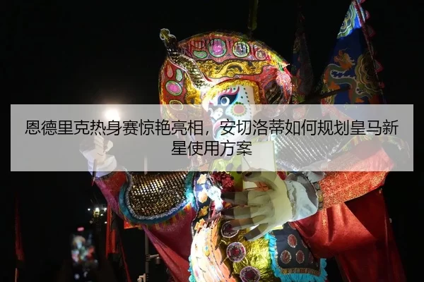 恩德里克热身赛惊艳亮相，安切洛蒂如何规划皇马新星使用方案