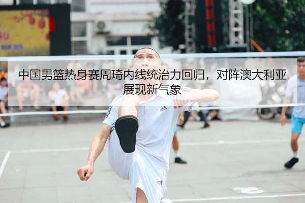 中国男篮热身赛周琦内线统治力回归，对阵澳大利亚展现新气象