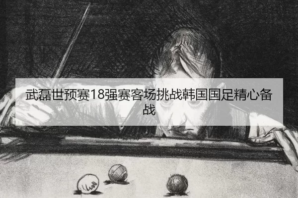 武磊世预赛18强赛客场挑战韩国国足精心备战