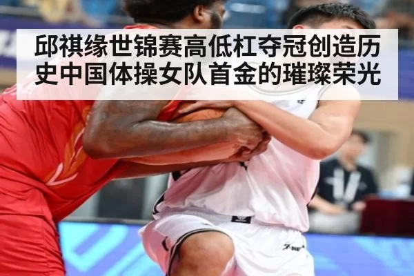 邱祺缘世锦赛高低杠夺冠创造历史中国体操女队首金的璀璨荣光