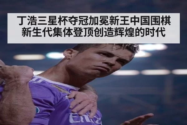 丁浩三星杯夺冠加冕新王中国围棋新生代集体登顶创造辉煌的时代